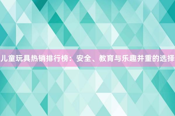 儿童玩具热销排行榜：安全、教育与乐趣并重的选择